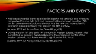 FACTORS AND EVENTS
• Neoclassicism arose partly as a reaction against the sensuous and frivolously
decorative Rococo style that had dominated European art from the 1720s
on. But an even more profound stimulus was the new and more scientific
interest in classical antiquity that arose in the 18th century.
(Adams, 1999, Art Across Time, McGraw Hill, pg699)
• During the late 18th and early 19th centuries in Western Europe, several styles
completed for primacy. Paris had become the undisputed center of the
western art world, but Rome was still a significant artistic force.
(Adams, 1999, Art Across Time, McGraw Hill, pg699)
 