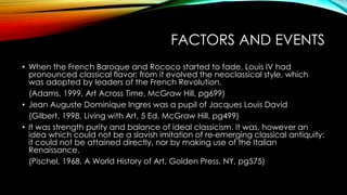 FACTORS AND EVENTS
• When the French Baroque and Rococo started to fade, Louis IV had
pronounced classical flavor; from it evolved the neoclassical style, which
was adopted by leaders of the French Revolution.
(Adams, 1999, Art Across Time, McGraw Hill, pg699)
• Jean Auguste Dominique Ingres was a pupil of Jacques Louis David
(Gilbert, 1998, Living with Art, 5 Ed, McGraw Hill, pg499)
• It was strength purity and balance of ideal classicism. It was, however an
idea which could not be a slavish imitation of re-emerging classical antiquity:
it could not be attained directly, nor by making use of the Italian
Renaissance.
(Pischel, 1968, A World History of Art, Golden Press, NY, pg575)
 