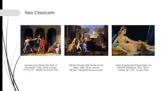 Neo Classicism:
Jean-Auguste-Dominique Ingres, Le
Grande Odalisque, 1814. Oil on
canvas, 36” x 64”. Louvre, Paris.
Jacques-Louis David, The Oath of
the Horatii , 1784. Oil on canvas
10’10” x 14’. Musée du Louvre, Paris
Nicolas Poussin, Holy Family on the
Steps, 1648. Oil on canvas,
28”x44.” Cleveland Museum o Art.
 