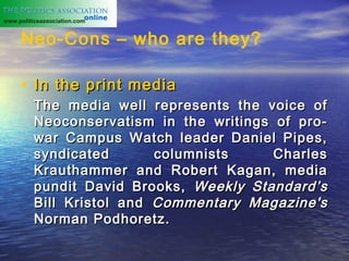 www.politicsassociation.com


     Neo-Cons – who are they?

     • In the print media
          The media well represents the voice of
          Neoconservatism in the writings of pro-
          war Campus Watch leader Daniel Pipes,
          syndicated       columnists     Charles
          Krauthammer and Robert Kagan, media
          pundit David Brooks, Weekly Standard’s
          Bill Kristol and Commentary Magazine's
          Norman Podhoretz.
 