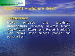 www.politicsassociation.com


     Neo-Cons – who are they?

     • In television
          News         empires      and    television
          broadcasters , principally Reverend Moon's
          Washington Times a nd Rupert Murdoch's
          Fox News , favor Neocon policies and
          personalities.
 