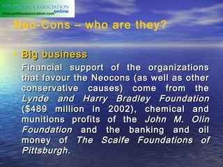 www.politicsassociation.com


     Neo-Cons – who are they?

     • Big business
          Financial support of the organizations
          that favour the Neocons (as well as other
          conservative causes) come from the
          Lynde and Harry Bradley Foundation
          ($489 million in 2002), chemical and
          munitions profits of the John M. Olin
          Foundation and the banking and oil
          money of The Scaife Foundations of
          Pittsburgh.
 
