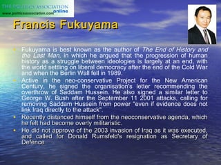 www.politicsassociation.com


     Francis Fukuyama

     • Fukuyama is best known as the author of The End of History and
       the Last Man, in which he argued that the progression of human
       history as a struggle between ideologies is largely at an end, with
       the world settling on liberal democracy after the end of the Cold War
       and when the Berlin Wall fell in 1989.
     • Active in the neo-conservative Project for the New American
       Century, he signed the organisation's letter recommending the
       overthrow of Saddam Hussein. He also signed a similar letter to
       George W. Bush after the September 11 2001 attacks, calling for
       removing Saddam Hussein from power "even if evidence does not
       link Iraq directly to the attack".
     • Recently distanced himself from the neoconservative agenda, which
       he felt had become overly militaristic.
     • He did not approve of the 2003 invasion of Iraq as it was executed,
       and called for Donald Rumsfeld's resignation as Secretary of
       Defence
 