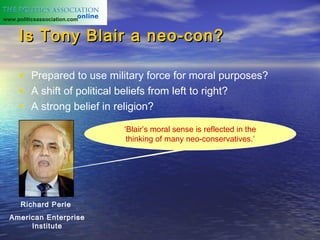 www.politicsassociation.com


     Is Tony Blair a neo-con?

     • Prepared to use military force for moral purposes?
     • A shift of political beliefs from left to right?
     • A strong belief in religion?
                              ‘Blair’s moral sense is reflected in the
                               thinking of many neo-conservatives.’




      Richard Perle
  American Enterprise
       Institute
 