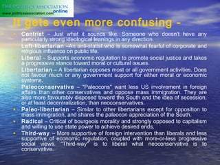 www.politicsassociation.com


     It gets even more confusing -
     • Centrist – Just what it sounds like. Someone who doesn’t have any
          particularly strong ideological leanings in any direction.
     •    Left-libertarian –An anti-statist who is somewhat fearful of corporate and
          religious influence on public life.
     •    Liberal – Supports economic regulation to promote social justice and takes
          a progressive stance toward moral or cultural issues.
     •    Libertarian – A libertarian opposes most or all government activities. Does
          not favour much or any government support for either moral or economic
          systems.
     •    Paleoconservative – "Paleocons" want less US involvement in foreign
          affairs than other conservatives and oppose mass immigration. They are
          also more favourably disposed toward the South and the idea of secession,
          or at least decentralization, than neoconservatives.
     •    Paleo-libertarian – Similar to other libertarians except for opposition to
          mass immigration, and shares the paleocon appreciation of the South.
     •    Radical – Critical of bourgeois morality and strongly opposed to capitalism
          and willing to use state power to achieve desired ends.
     •    Third-way – More supportive of foreign intervention than liberals and less
          supportive of economic regulation, coupled with more-or-less progressive
          social views. "Third-way" is to liberal what neoconservative is to
          conservative.
 
