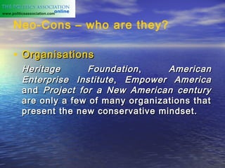 www.politicsassociation.com


     Neo-Cons – who are they?

     • Organisations
          Heritage      Foundation ,     American
          Enterprise Institute , Empower America
          and Project for a New American century
          are only a few of many organizations that
          present the new conservative mindset.
 