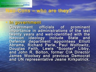 www.politicsassociation.com


     Neo-Cons – who are they?

     • In government
          Government    officials   of   prominent
          importance in administrations of the last
          twenty years and well-identified with the
          Neocon ideology include State and
          Defence department appointees Elliott
          Abrams, Richard Perle, Paul Wolfowitz,
          Douglas Feith, Lewis "Scooter" Libby,
          and John R. Bolton, former CIA Director
          James Woolsey and previous Democrat
          and UN representative Jeane Kirkpatrick.
 