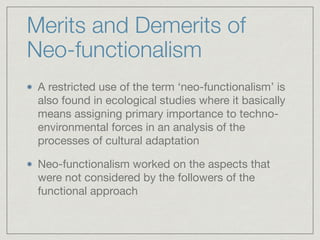 Merits and Demerits of
Neo-functionalism
A restricted use of the term ‘neo-functionalism’ is
also found in ecological studies where it basically
means assigning primary importance to techno-
environmental forces in an analysis of the
processes of cultural adaptation

Neo-functionalism worked on the aspects that
were not considered by the followers of the
functional approach
 