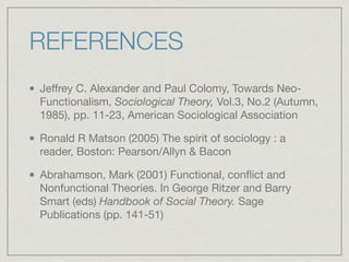 REFERENCES
Jeﬀrey C. Alexander and Paul Colomy, Towards Neo-
Functionalism, Sociological Theory, Vol.3, No.2 (Autumn,
1985), pp. 11-23, American Sociological Association

Ronald R Matson (2005) The spirit of sociology : a
reader, Boston: Pearson/Allyn & Bacon

Abrahamson, Mark (2001) Functional, conflict and
Nonfunctional Theories. In George Ritzer and Barry
Smart (eds) Handbook of Social Theory. Sage
Publications (pp. 141-51)
 
