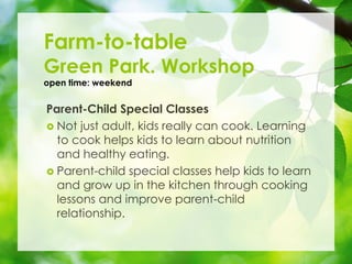 Parent-Child Special Classes
? Not just adult, kids really can cook. Learning
to cook helps kids to learn about nutrition
and healthy eating.
? Parent-child special classes help kids to learn
and grow up in the kitchen through cooking
lessons and improve parent-child
relationship.
Farm-to-table
Green Park. Workshop
open time: weekend
 