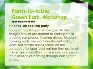? Hands- on cooking party
our cooking class parties are specifically
designed to let our student to participate in
creating sumptuous, inspiring dishes. Through
cooking party, we want our student not just
learn, but create dishes based on the
concept of unique food pairings that excite all
the senses, in addition to the mood and grasp
the essentials of learning through sharing with
others.
Farm-to-table
Green Park. Workshop
open time: weekend
 