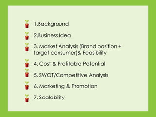 7. Scalability
4. Cost & Profitable Potential
6. Marketing & Promotion
3. Market Analysis (Brand position +
target consumer)& Feasibility
2.Business Idea
1.Background
5. SWOT/Competitive Analysis
 