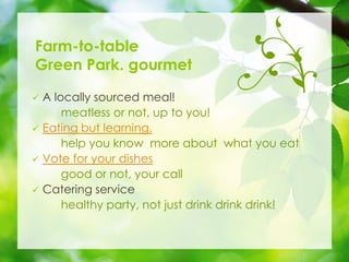 Farm-to-table
Green Park. gourmet
? A locally sourced meal!
meatless or not, up to you!
? Eating but learning.
help you know more about what you eat
? Vote for your dishes
good or not, your call
? Catering service
healthy party, not just drink drink drink!
 