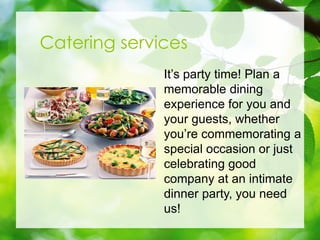 Catering services
Its party time! Plan a
memorable dining
experience for you and
your guests, whether
youre commemorating a
special occasion or just
celebrating good
company at an intimate
dinner party, you need
us!
 