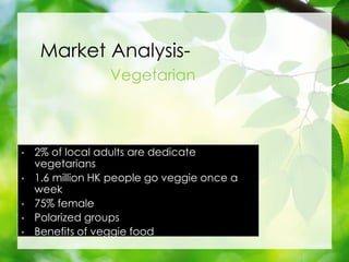Market Analysis-
Vegetarian
? 2% of local adults are dedicate
vegetarians
? 1.6 million HK people go veggie once a
week
? 75% female
? Polarized groups
? Benefits of veggie food
 