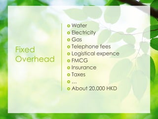 Fixed
Overhead
? Water
? Electricity
? Gas
? Telephone fees
? Logistical expence
? FMCG
? Insurance
? Taxes
? 
? About 20,000 HKD
 