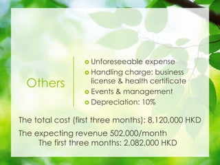 Others
? Unforeseeable expense
? Handling charge: business
license & health certificate
? Events & management
? Depreciation: 10%
The total cost (first three months): 8,120,000 HKD
The expecting revenue 502,000/month
The first three months: 2,082,000 HKD
 