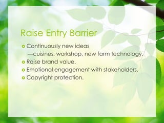 Raise Entry Barrier
? Continuously new ideas
cuisines, workshop, new farm technology.
? Raise brand value.
? Emotional engagement with stakeholders.
? Copyright protection.
 