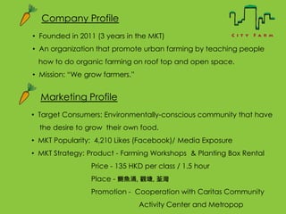 Company Profile
? Founded in 2011 (3 years in the MKT)
? An organization that promote urban farming by teaching people
how to do organic farming on roof top and open space.
? Mission: We grow farmers.
Marketing Profile
? Target Consumers: Environmentally-conscious community that have
the desire to grow their own food.
? MKT Popularity: 4,210 Likes (Facebook)/ Media Exposure
? MKT Strategy: Product - Farming Workshops & Planting Box Rental
Price - 135 HKD per class / 1.5 hour
Place - f~ӿ, ^, 
Promotion - Cooperation with Caritas Community
Activity Center and Metropop
 