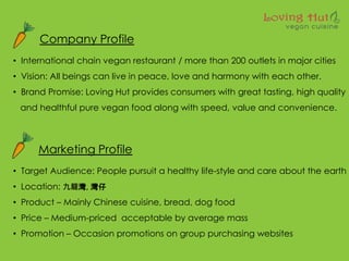 Company Profile
? International chain vegan restaurant / more than 200 outlets in major cities
? Vision: All beings can live in peace, love and harmony with each other.
? Brand Promise: Loving Hut provides consumers with great tasting, high quality
and healthful pure vegan food along with speed, value and convenience.
Marketing Profile
? Target Audience: People pursuit a healthy life-style and care about the earth
? Location: , 
? Product C Mainly Chinese cuisine, bread, dog food
? Price C Medium-priced acceptable by average mass
? Promotion C Occasion promotions on group purchasing websites
 