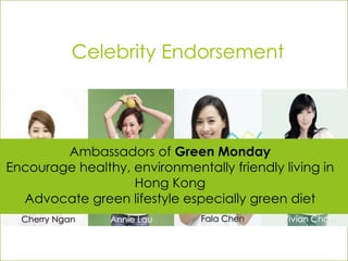 Celebrity Endorsement
Cherry Ngan Vivian ChowFala ChenAnnie Lau
Ambassadors of Green Monday
Encourage healthy, environmentally friendly living in
Hong Kong
Advocate green lifestyle especially green diet
 