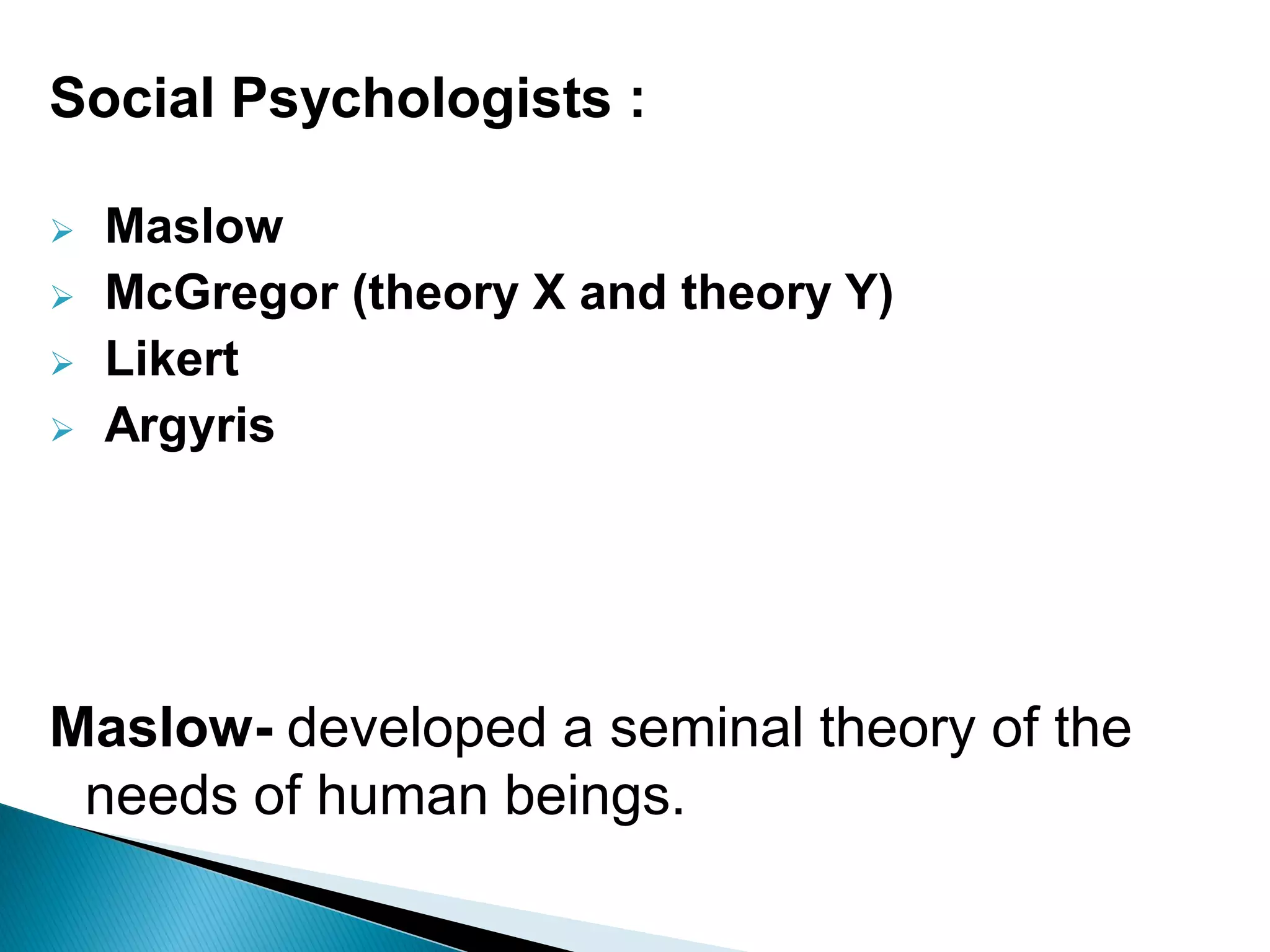 Social Psychologists :
Maslow
McGregor (theory X and theory Y)
Likert
Argyris
Maslow- developed a seminal theory of the
needs of human beings.