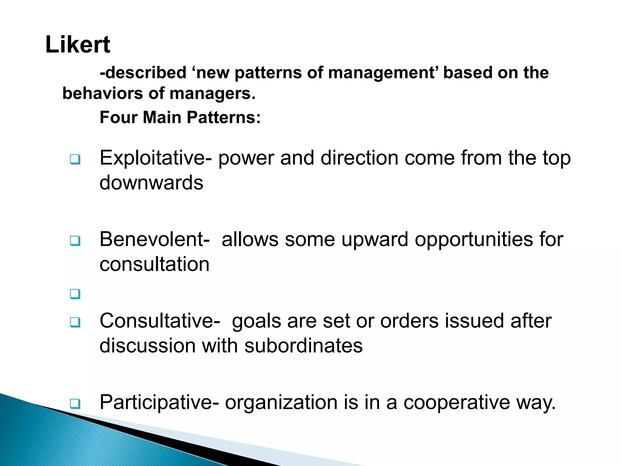 Likert
-described „new patterns of management‟ based on the
behaviors of managers.
Four Main Patterns:
Exploitative- power and direction come from the top
downwards
Benevolent- allows some upward opportunities for
consultation
Consultative- goals are set or orders issued after
discussion with subordinates
Participative- organization is in a cooperative way.