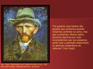 Van  Gogh. Autorretrato com chap é u de feltro cinza, 1887 Ó leo sobre cartão, Stedelijk Museum, Amsterdã.  “ Os quadros mais bonitos são aqueles que sonhamos quando fumamos cachimbo na cama, mas que a pintamos. Mesmo assim, devemos atacá-los por mais incompetentes que nos possamos sentir ante a perfeição indescritível, os gloriosos esplendores da natureza” (Van Gogh) 