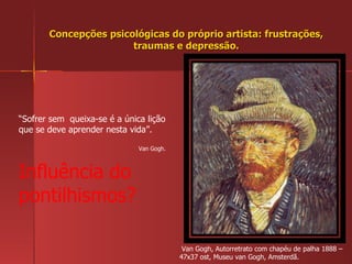 Concepções psicológicas do próprio artista: frustrações, traumas e depressão. Van Gogh, Autorretrato com chapéu de palha 1888 – 47x37 ost, Museu van Gogh, Amsterdã. “ Sofrer sem  queixa-se é a única lição que se deve aprender nesta vida”.  Van Gogh. Influência do pontilhismos? 