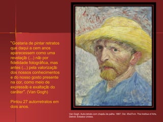 “ Gostaria de pintar retratos que daqui a cem anos aparecessem como uma revela ç ão (...) não por fidelidade fotogr á fica, mas antes (...) pela valoriza ç ão dos nossos conhecimentos e do nosso gosto presente na cor, como meio de expressão e exalta ç ão do car á ter ” . (Van Gogh) Pintou 27 autorretratos em dois anos. Van Gogh. Auto-retrato com chap é u de palha. 1887. Ost. 35x27cm. The Institue of Arts, Detroit. Estados Unidos. 