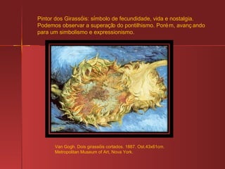 Van Gogh. Dois girass ó is cortados. 1887. Ost.43x61cm. Metropolitan Museum of Art, Nova York. Pintor dos Girass ó is: s í mbolo de fecundidade, vida e nostalgia. Podemos observar a supera ç ão do pontilhismo. Porém, avançando para um simbolismo e expressionismo. 