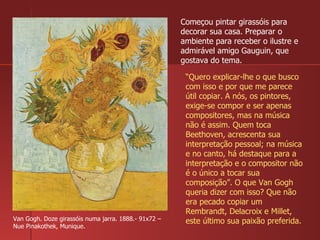 Van Gogh. Doze girassóis numa jarra. 1888.- 91x72 – Nue Pinakothek, Munique. Começou pintar girassóis para decorar sua casa. Preparar o ambiente para receber o ilustre e admirável amigo Gauguin, que gostava do tema. “ Quero explicar-lhe o que busco com isso e por que me parece útil copiar. A nós, os pintores, exige-se compor e ser apenas compositores, mas na música não é assim. Quem toca Beethoven, acrescenta sua interpretação pessoal; na música e no canto, há destaque para a interpretação e o compositor não é o único a tocar sua composição”. O que Van Gogh queria dizer com isso? Que não era pecado copiar um Rembrandt, Delacroix e Millet, este último sua paixão preferida. 