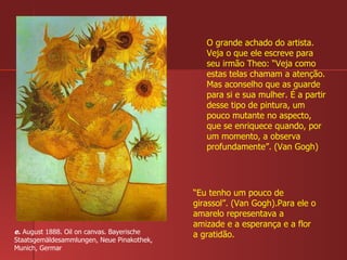 e.  August 1888. Oil on canvas. Bayerische Staatsgemäldesammlungen, Neue Pinakothek, Munich, Germar  O grande achado do artista. Veja o que ele escreve para seu irmão Theo: “Veja como estas telas chamam a atenção. Mas aconselho que as guarde para si e sua mulher. É a partir desse tipo de pintura, um pouco mutante no aspecto, que se enriquece quando, por um momento, a observa profundamente”. (Van Gogh) “ Eu tenho um pouco de girassol”. (Van Gogh).Para ele o amarelo representava a amizade e a esperança e a flor a gratidão. 