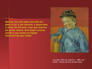 Nasceu um ano após sua mãe ter dado a luz a um menino, a quem deu o nome de Vincent, mas que morreu no parto. Assim, Van Gogh cresceu vendo o seu nome na lápide funerária de seu irmão. O escolar (filho do carteiro) – 1888. ost – 63x54 – Museu de Arte de São Paulo. 