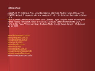 Referências: JANSON, H. W. História da Arte: o mundo moderno. São Paulo, Martins Fontes, 1993. p. 940. LYNTON, Norbert. O mundo da arte: arte moderna. 7ª ed. – Rio de janeiro, Expressão e Cultura, 1979. SPENCE, Devid. Grandes artistas: vida e obra. Cézanne, Degas, Gauguin, Manet, Michelangelo, Monet, Picasso, Rembrandt, Renoir e Van Gogh. São Paulo, Editora Melhoramento, 2004.  Folha de São Paulo. Vincent van Gogh. Tradução Martín Ernesto Russol. Barueri – SP, Editorial Sol 90, 2007. www.históriadaarte.com.br www.jvanguarda.com.br www.portalartes.com.br www.ricci-art.com www.abcgallery.com www.ocaiw.com www.oleografia.com.br www.pintoresfamosos.com.br www.armandguillaumin.org www.mestredapintura.com.br 