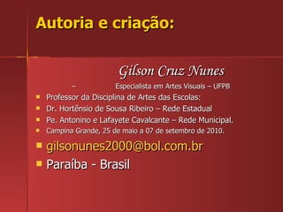 Autoria e criação: Gilson Cruz Nunes –  Especialista em Artes Visuais – UFPB Professor da Disciplina de Artes das Escolas: Dr. Hortênsio de Sousa Ribeiro – Rede Estadual Pe. Antonino e Lafayete Cavalcante – Rede Municipal. Campina Grande, 25 de maio a 07 de setembro de 2010. [email_address] Paraíba - Brasil 
