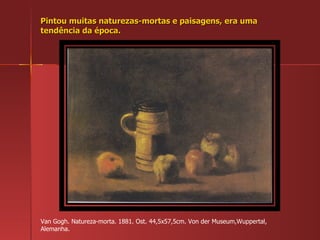 Pintou muitas naturezas-mortas e paisagens, era uma tendência da época. Van Gogh. Natureza-morta. 1881. Ost. 44,5x57,5cm. Von der Museum,Wuppertal, Alemanha. 