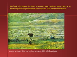 Van Gogh foi professor de pintura, costumava levar os alunos para o campo e os incitava a pintar inesperadamente sem retoques. “Não tratem de embelezar”. Vincent van Gogh. Beira-mar em Scheveningen, 1882. Coleção particular 