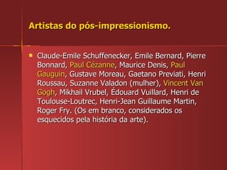 Artistas do pós-impressionismo. Claude-Emile Schuffenecker, Emile Bernard, Pierre Bonnard,  Paul Cézanne , Maurice Denis,  Paul Gauguin , Gustave Moreau, Gaetano Previati, Henri Roussau, Suzanne Valadon (mulher),  Vincent Van Gogh , Mikhail Vrubel, Édouard Vuillard, Henri de Toulouse-Loutrec, Henri-Jean Guillaume Martin, Roger Fry. (Os em branco, considerados os esquecidos pela história da arte). 