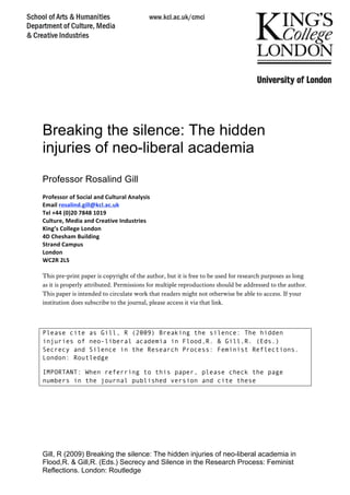 Gill, R (2009) Breaking the silence: The hidden injuries of neo-liberal academia in
Flood,R. & Gill,R. (Eds.) Secrecy and Silence in the Research Process: Feminist
Reflections. London: Routledge 
Breaking the silence: The hidden
injuries of neo-liberal academia
Professor Rosalind Gill
 
Professor of Social and Cultural Analysis 
Email rosalind.gill@kcl.ac.uk 
Tel +44 (0)20 7848 1019  
Culture, Media and Creative Industries 
King’s College London 
4D Chesham Building 
Strand Campus 
London 
WC2R 2LS 
 
This pre-print paper is copyright of the author, but it is free to be used for research purposes as long
as it is properly attributed. Permissions for multiple reproductions should be addressed to the author.
This paper is intended to circulate work that readers might not otherwise be able to access. If your
institution does subscribe to the journal, please access it via that link.
Please cite as Gill, R (2009) Breaking the silence: The hidden
injuries of neo-liberal academia in Flood,R. & Gill,R. (Eds.)
Secrecy and Silence in the Research Process: Feminist Reflections.
London: Routledge
IMPORTANT: When referring to this paper, please check the page
numbers in the journal published version and cite these
 