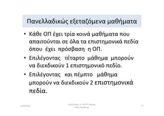 Πανελλαδικώς εξεταζόμενα μαθήματα
• Κάθε ΟΠ έχει τρία κοινά μαθήματα που
απαιτούνται σε όλα τα επιστημονικά πεδία
όπου έχει πρόσβαση η ΟΠ.
• Επιλέγοντας τέταρτο μάθημα μπορούν• Επιλέγοντας τέταρτο μάθημα μπορούν
να διεκδικούν 1 επιστημονικό πεδίο.
• Επιλέγοντας και πέμπτο μάθημα
μπορούν να διεκδικούν 2 επιστημονικά
πεδία.
Καλοδήμος Δ. ΚΕΣΥΠ Λαμίας
http://sep4u.gr
2724/8/2015
 