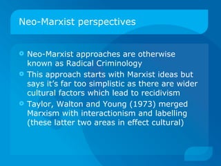 Neo-Marxist perspectives Neo-Marxist approaches are otherwise known as Radical Criminology This approach starts with Marxist ideas but says it’s far too simplistic as there are wider cultural factors which lead to recidivism Taylor, Walton and Young (1973) merged Marxism with interactionism and labelling (these latter two areas in effect cultural) 