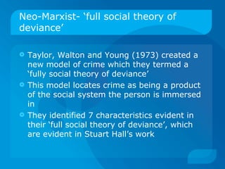 Neo-Marxist- ‘full social theory of deviance’ Taylor, Walton and Young (1973) created a new model of crime which they termed a ‘fully social theory of deviance’ This model locates crime as being a product of the social system the person is immersed in They identified 7 characteristics evident in their ‘full social theory of deviance’, which are evident in Stuart Hall’s work 