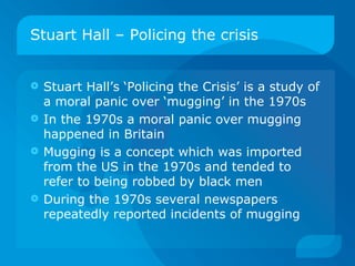 Stuart Hall – Policing the crisis Stuart Hall’s ‘Policing the Crisis’ is a study of a moral panic over ‘mugging’ in the 1970s In the 1970s a moral panic over mugging happened in Britain Mugging is a concept which was imported from the US in the 1970s and tended to refer to being robbed by black men During the 1970s several newspapers repeatedly reported incidents of mugging 