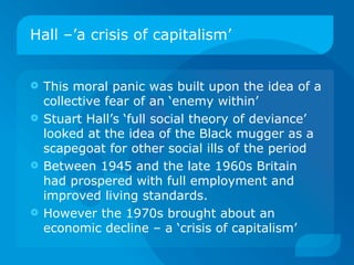 Hall –’a crisis of capitalism’ This moral panic was built upon the idea of a collective fear of an ‘enemy within’ Stuart Hall’s ‘full social theory of deviance’ looked at the idea of the Black mugger as a scapegoat for other social ills of the period Between 1945 and the late 1960s Britain had prospered with full employment and improved living standards.  However the 1970s brought about an economic decline – a ‘crisis of capitalism’ 
