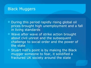Black Muggers During this period rapidly rising global oil prices brought high unemployment and a fall in living standards Wave after wave of strike action brought about civil unrest and the subsequent challenge to social order and the power of the state Stuart Hall’s point is by making the Black mugger someone to fear, it solidified a fractured UK society around the state 