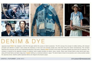Japanese brand Edwin has released a short film that goes behind the scenes of denim production. The film conveys the concept of crafted clothing, with artisanal
principles and attention to detail. It also evokes the emphasis on hard work and everyday people who make their living from denim manufacturing. This narrative
welcomes the consumer into the very fundamental elements of the brand. Likewise 45rpm focuses on the human connection between the brand and its customers. The
company is inspired by the Japanese concept of mottainai, which roughly translate as reduce, reuse, recycle. 45rpm uses Ai-dyed fabrics using natural plant dyes,
along with khadi fabrics and black indigo dyes. Kapital clothing is a renowned institute in Japan. The denim label is known to be secretive and is rarely stocked outside
the Japanese stores. Sashiko quilted Japanese fabrics are integral to the brand!s output.
 