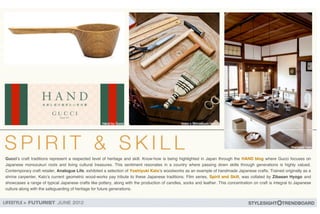 Gucci!s craft traditions represent a respected level of heritage and skill. Know-how is being highlighted in Japan through the HAND blog where Gucci focuses on
Japanese monozukuri roots and living cultural treasures. This sentiment resonates in a country where passing down skills through generations is highly valued.
Contemporary craft retailer, Analogue Life, exhibited a selection of Yoshiyuki Kato!s woodworks as an example of handmade Japanese crafts. Trained originally as a
shrine carpenter, Kato!s current geometric wood-works pay tribute to these Japanese traditions. Film series, Spirit and Skill, was collated by Zibasan Hyogo and
showcases a range of typical Japanese crafts like pottery, along with the production of candles, socks and leather. This concentration on craft is integral to Japanese
culture along with the safeguarding of heritage for future generations.
 