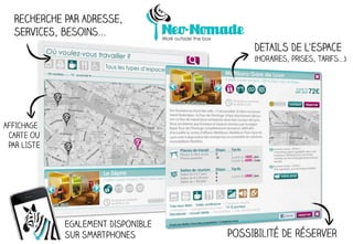 Recherche PAR ADRESSE,
  SERVICES, besoins...
                                         DETAILS DE L’ESPACE
                                         (horaires, prises, tarifs...)




AFFICHAGE
 CARTE OU
 PAR LISTE




             EGALEMENT DISPONIBLE
             SUR SMARTPHONES        POSSIBIlité De réserver
 