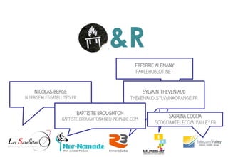 Q&R
                                                  FREDERIC ALEMANY
                                                  fa@lehublot.net


    NICOLAS BERGE                                    SYLVAIN THEVENIAUD
n.berge@lessatellites.fr                        theveniaud.sylvain@orange.fr

                           BAPTISTE BROUGHTON
                                                                SABRINA COCCIA
                 Baptiste.Broughton@neo-nomade.com
                                                          scoccia@telecom-valley.fr
 